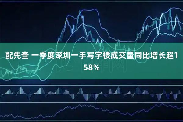 配先查 一季度深圳一手写字楼成交量同比增长超158%