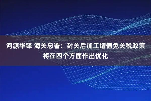 河源华锋 海关总署：封关后加工增值免关税政策将在四个方面作出优化