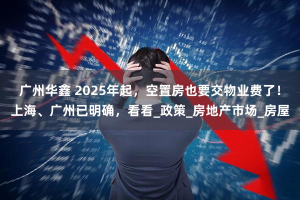 广州华鑫 2025年起，空置房也要交物业费了！上海、广州已明确，看看_政策_房地产市场_房屋